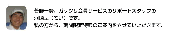 セールスレターの菅野一勢、ガッツリ会員サービスのサポートスタッフの河崎呈（てい）です。私の方から、期間限定特典のご案内をさせていただきます。