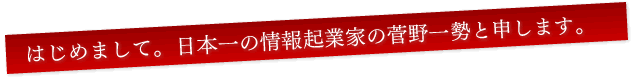 はじめまして。セールスレター日本一の情報起業家の菅野一勢と申します。