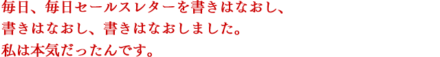 毎日、毎日セールスレターを書きはなおし、書きはなおし、書きはなおしました。私は本気だったんです。