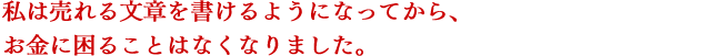 私は売れるセールスレターを書けるようになってから、お金に困ることはなくなりました。