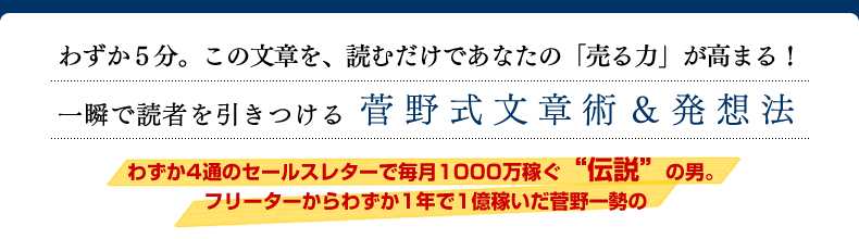 セールスレター わずか５分。このセールスレターを、読むだけであなたの「売る力」が高まる！　一瞬で読者を引きつける　菅野式セールスレター＆発想法　わずか4通のセールスレターで毎月1000万稼ぐ“伝説”の男。
フリーターからわずか1年で1億稼いだ菅野一勢の